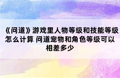 《问道》游戏里人物等级和技能等级怎么计算 问道宠物和角色等级可以相差多少